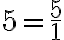 5 = \frac{5}{1}